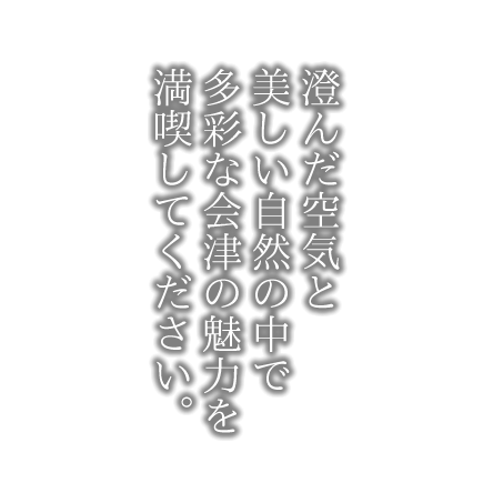 澄んだ空気と美しい自然の中で多彩な会津の魅力を満喫してください。